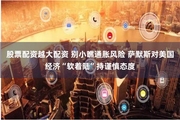 股票配资越大配资 别小瞧通胀风险 萨默斯对美国经济“软着陆”持谨慎态度