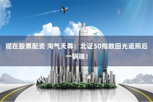 现在股票配资 淘气天尊：北证50指数回光返照后一锅端！