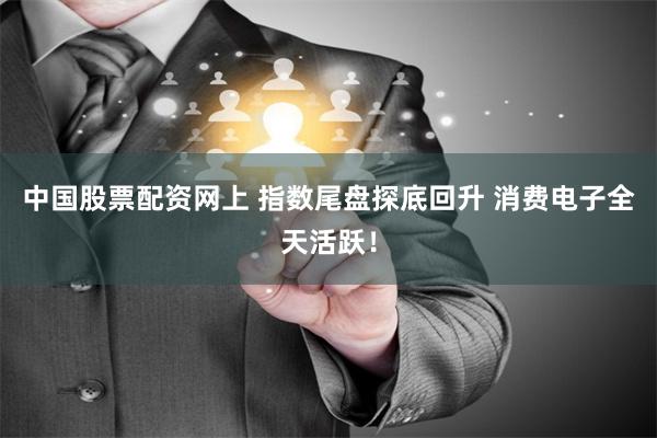 中国股票配资网上 指数尾盘探底回升 消费电子全天活跃！