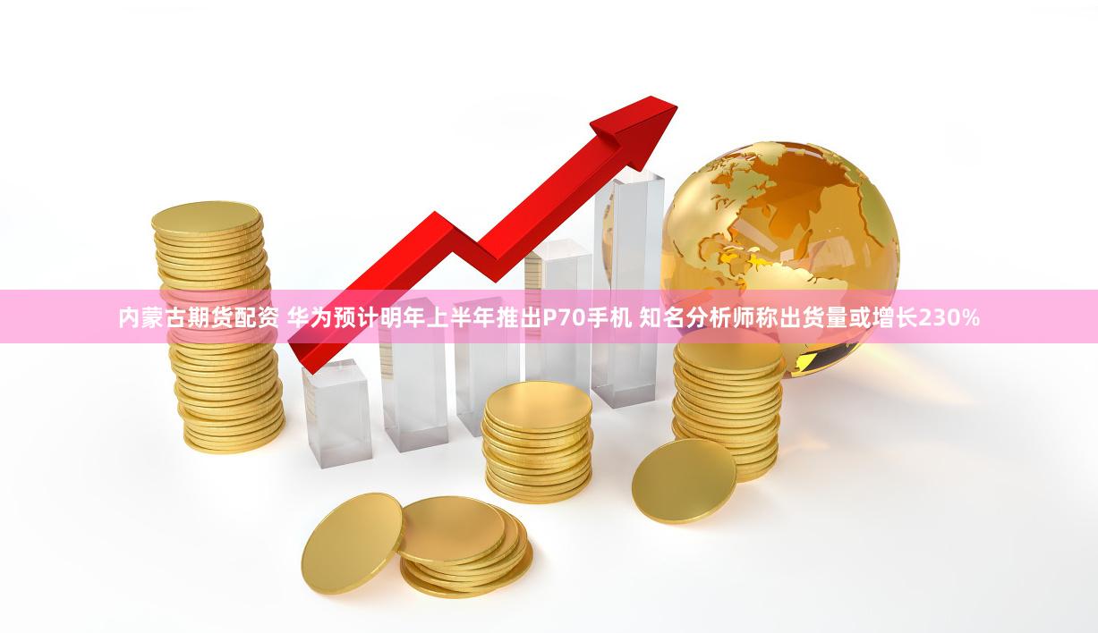 内蒙古期货配资 华为预计明年上半年推出P70手机 知名分析师称出货量或增长230%