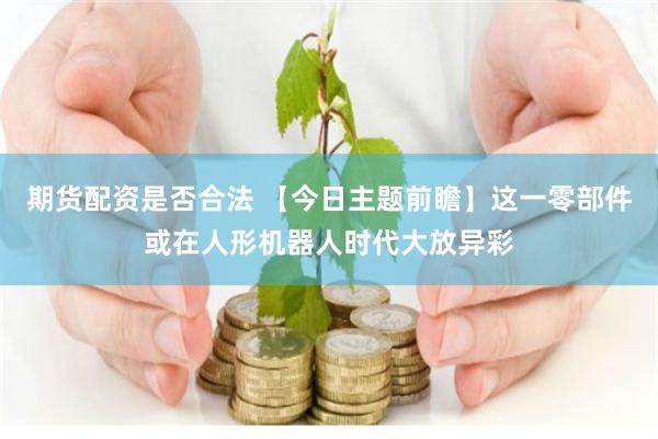 期货配资是否合法 【今日主题前瞻】这一零部件或在人形机器人时代大放异彩