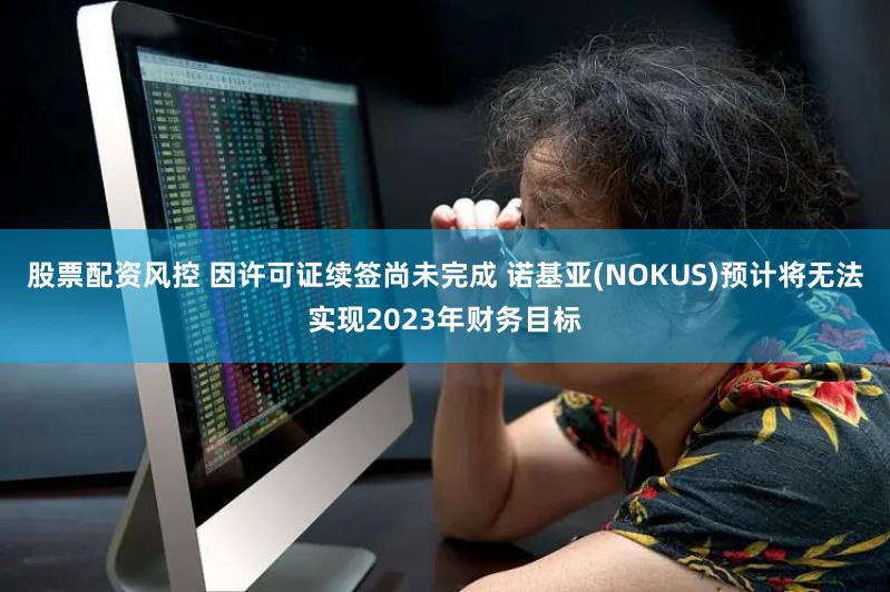 股票配资风控 因许可证续签尚未完成 诺基亚(NOKUS)预计将无法实现2023年财务目标
