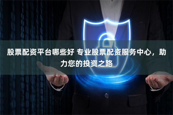 股票配资平台哪些好 专业股票配资服务中心，助力您的投资之路