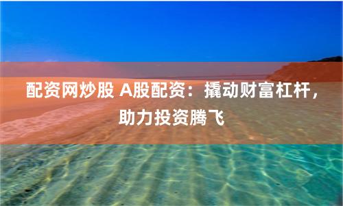 配资网炒股 A股配资：撬动财富杠杆，助力投资腾飞