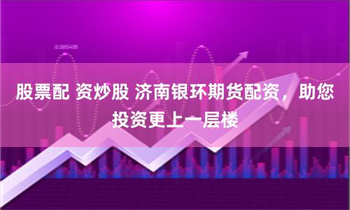 股票配 资炒股 济南银环期货配资，助您投资更上一层楼