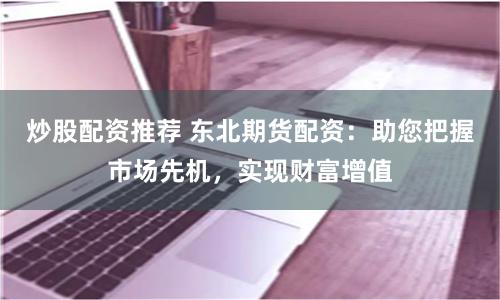 炒股配资推荐 东北期货配资：助您把握市场先机，实现财富增值