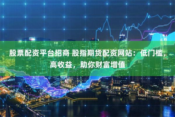 股票配资平台招商 股指期货配资网站：低门槛，高收益，助你财富增值