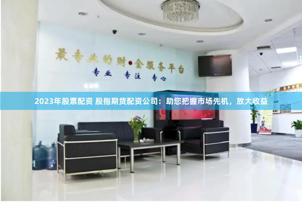 2023年股票配资 股指期货配资公司：助您把握市场先机，放大收益