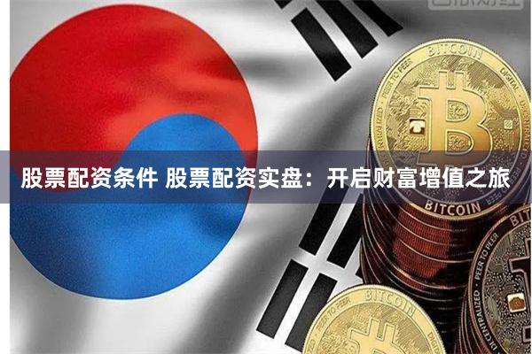 股票配资条件 股票配资实盘：开启财富增值之旅