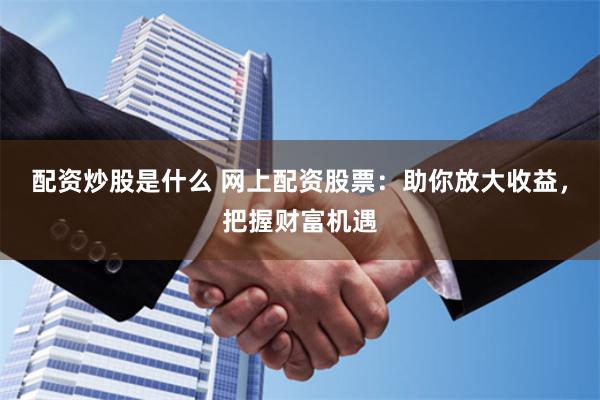 配资炒股是什么 网上配资股票：助你放大收益，把握财富机遇