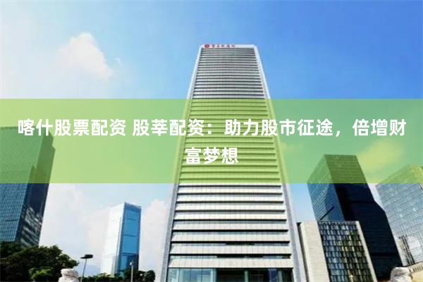 喀什股票配资 股莘配资：助力股市征途，倍增财富梦想