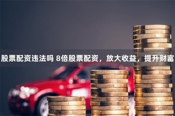 股票配资违法吗 8倍股票配资，放大收益，提升财富