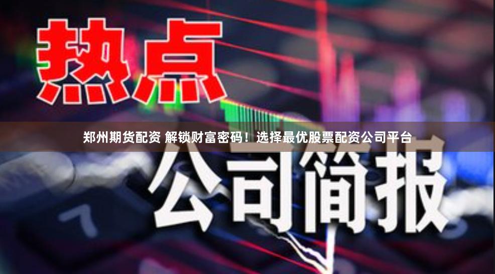 郑州期货配资 解锁财富密码！选择最优股票配资公司平台