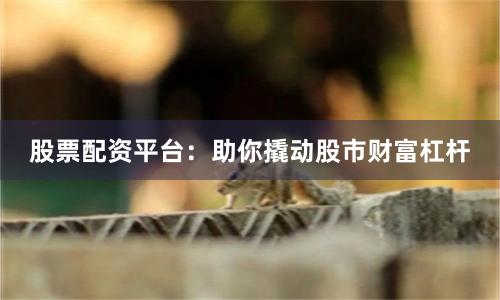 股票配资平台：助你撬动股市财富杠杆