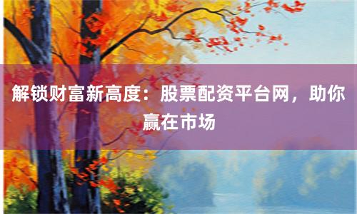 解锁财富新高度：股票配资平台网，助你赢在市场
