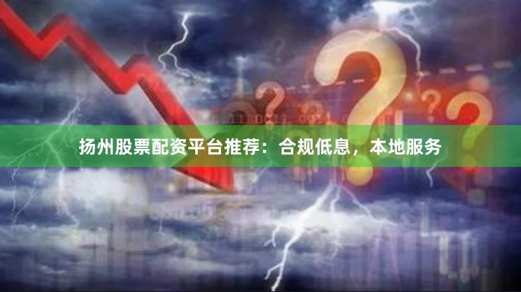 扬州股票配资平台推荐：合规低息，本地服务